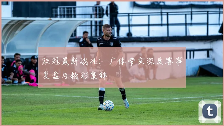 欧冠最新战况：广体带来深度赛事复盘与精彩集锦