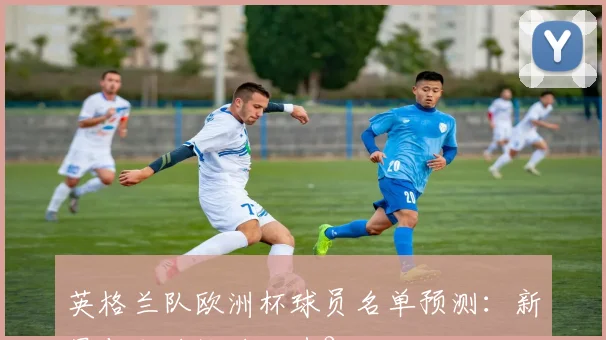 英格兰队欧洲杯球员名单预测：新星与老将谁将入选？