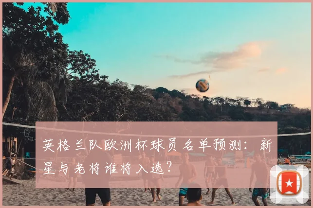 英格兰队欧洲杯球员名单预测：新星与老将谁将入选？