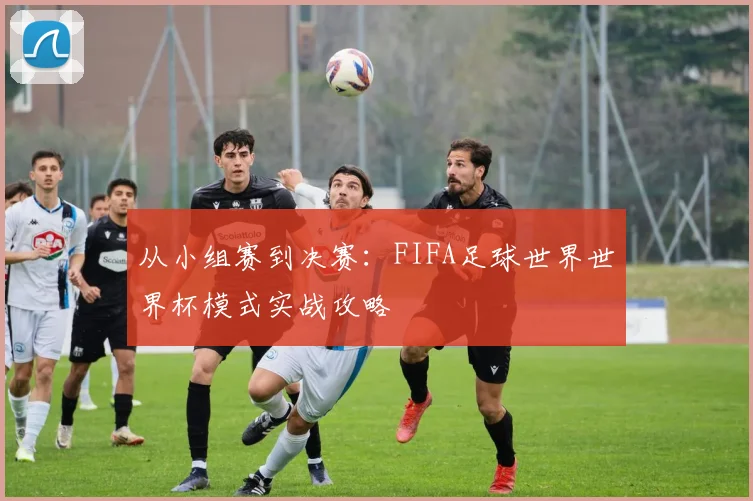 从小组赛到决赛：FIFA足球世界世界杯模式实战攻略