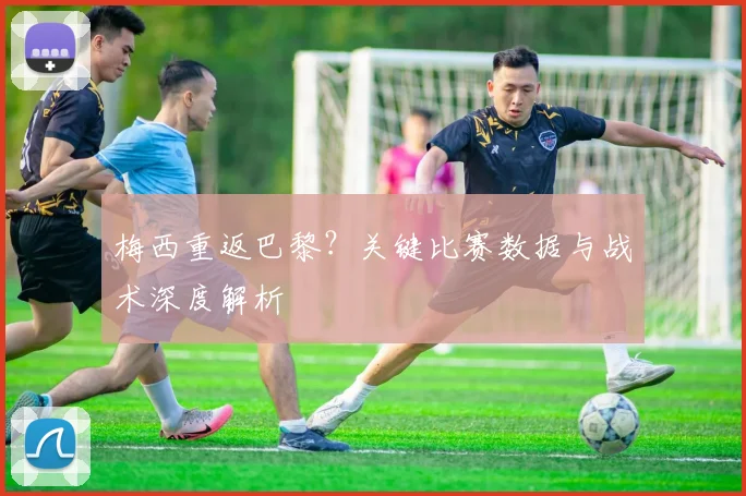 梅西重返巴黎？关键比赛数据与战术深度解析