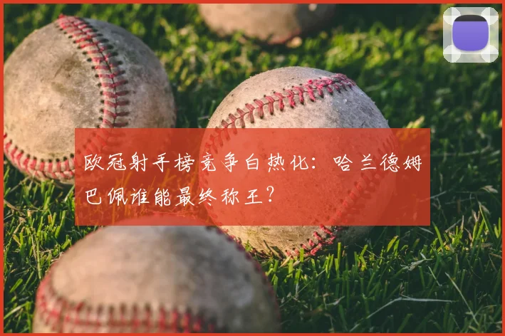 欧冠射手榜竞争白热化：哈兰德姆巴佩谁能最终称王？