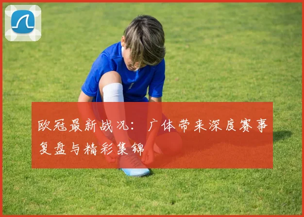 欧冠最新战况：广体带来深度赛事复盘与精彩集锦