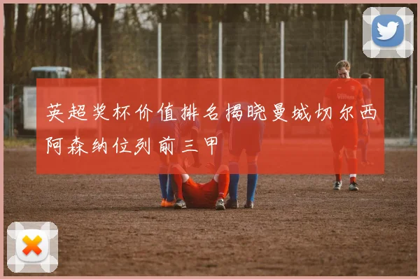 英超奖杯价值排名揭晓曼城切尔西阿森纳位列前三甲
