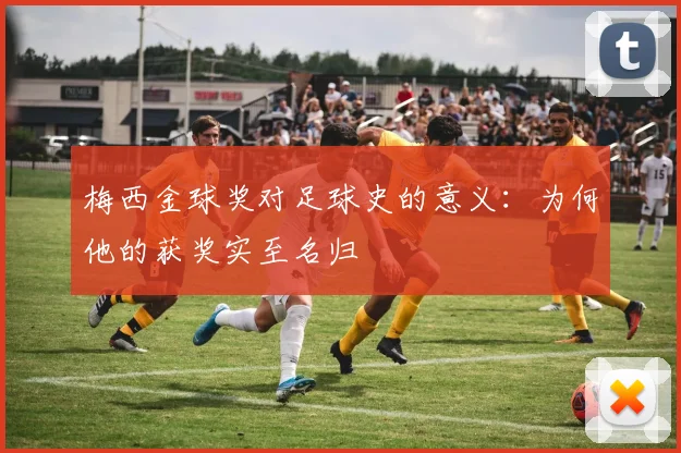 梅西金球奖对足球史的意义：为何他的获奖实至名归