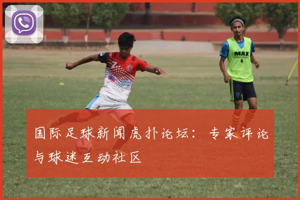 国际足球新闻虎扑论坛：专家评论与球迷互动社区