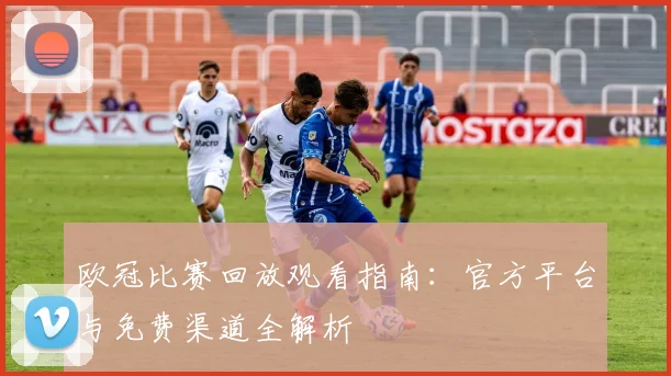 欧冠比赛回放观看指南：官方平台与免费渠道全解析