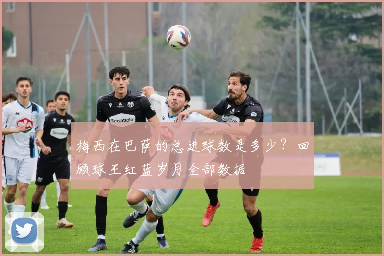 梅西在巴萨的总进球数是多少？回顾球王红蓝岁月全部数据