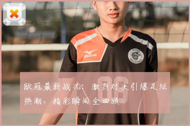欧冠最新战况：激烈对决引爆足坛热潮，精彩瞬间全回顾