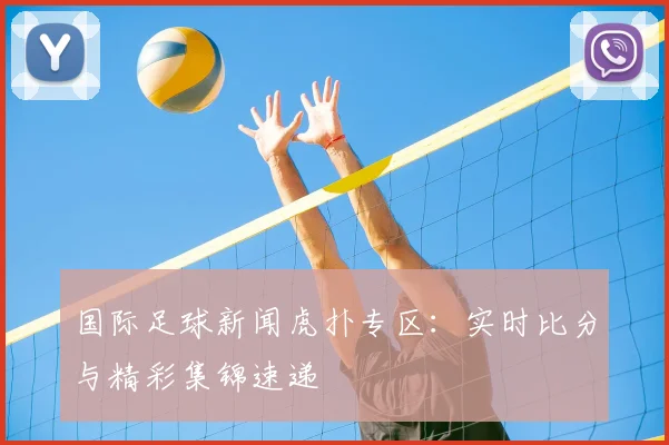 国际足球新闻虎扑专区:实时比分与精彩集锦速递