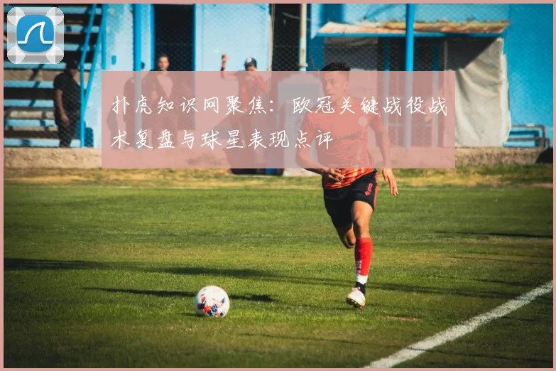 扑虎知识网聚焦：欧冠关键战役战术复盘与球星表现点评