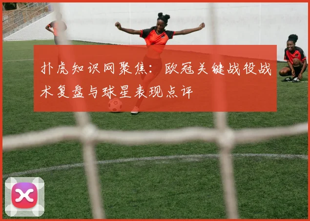 扑虎知识网聚焦：欧冠关键战役战术复盘与球星表现点评