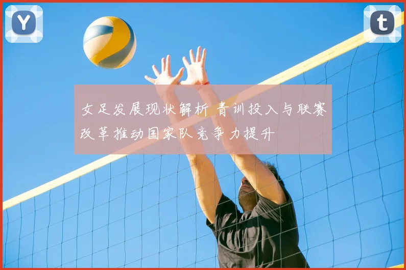女足发展现状解析 青训投入与联赛改革推动国家队竞争力提升