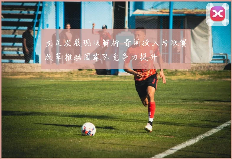 女足发展现状解析 青训投入与联赛改革推动国家队竞争力提升