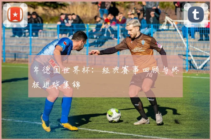 年德国世界杯：经典赛事回顾与终极进球集锦