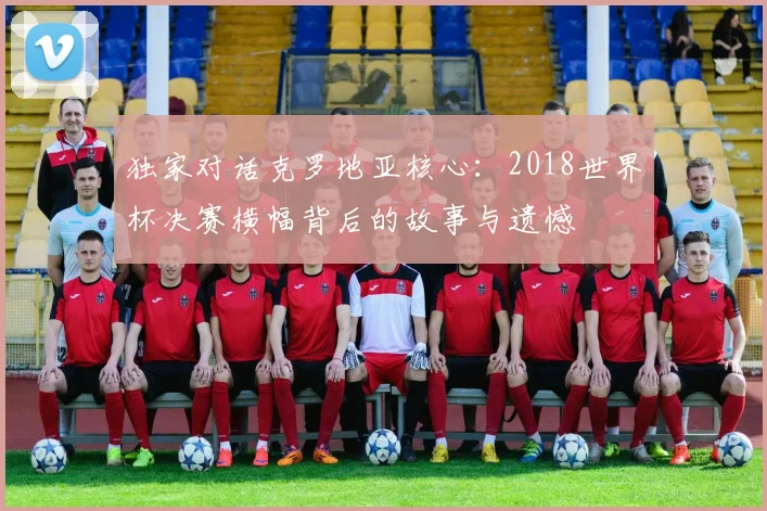 独家对话克罗地亚核心：2018世界杯决赛横幅背后的故事与遗憾