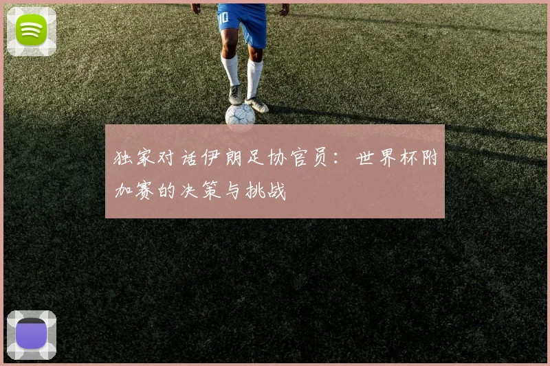 独家对话伊朗足协官员：世界杯附加赛的决策与挑战