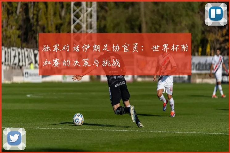 独家对话伊朗足协官员：世界杯附加赛的决策与挑战