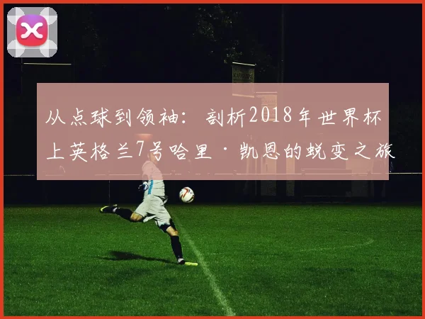 从点球到领袖：剖析2018年世界杯上英格兰7号哈里·凯恩的蜕变之旅