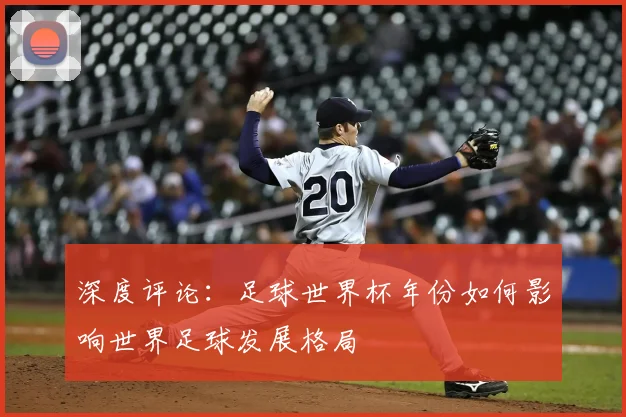 深度评论:足球世界杯年份如何影响世界足球发展格局