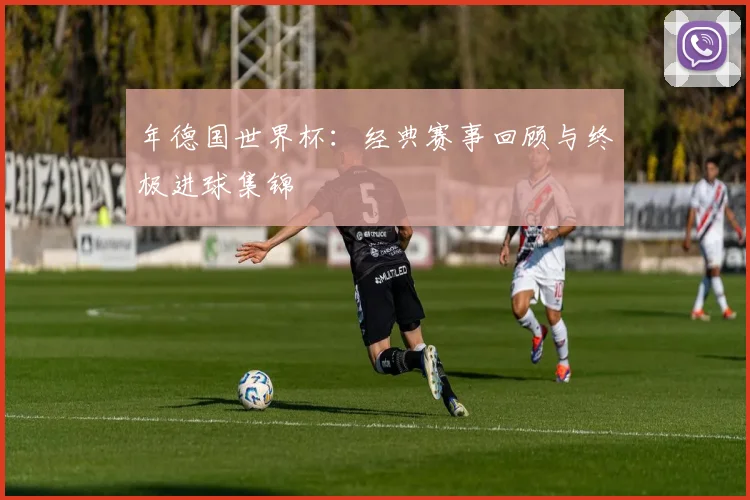 年德国世界杯：经典赛事回顾与终极进球集锦