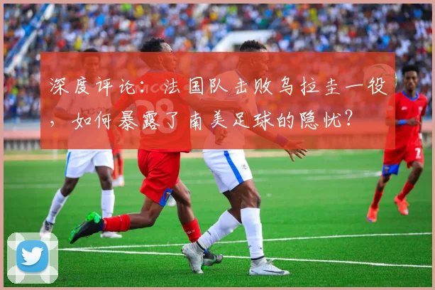 深度评论:法国队击败乌拉圭一役,如何暴露了南美足球的隐忧?
