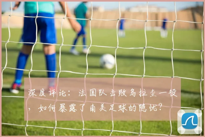深度评论：法国队击败乌拉圭一役，如何暴露了南美足球的隐忧？
