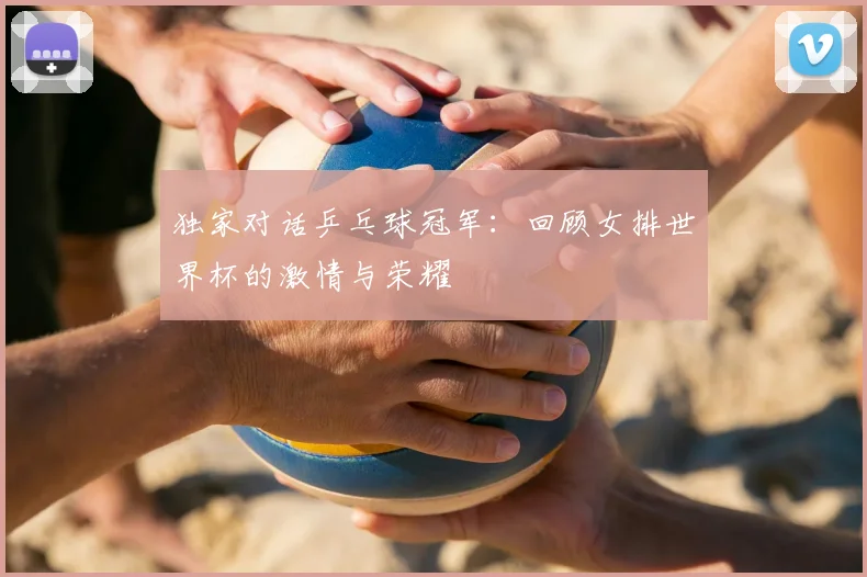 独家对话乒乓球冠军：回顾女排世界杯的激情与荣耀