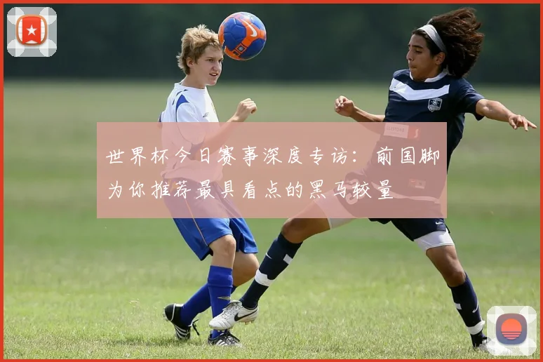 世界杯今日赛事深度专访：前国脚为你推荐最具看点的黑马较量