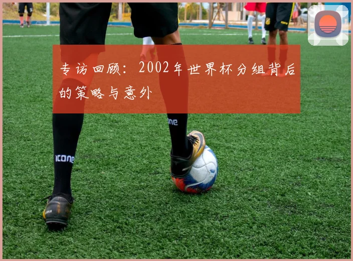 专访回顾：2002年世界杯分组背后的策略与意外
