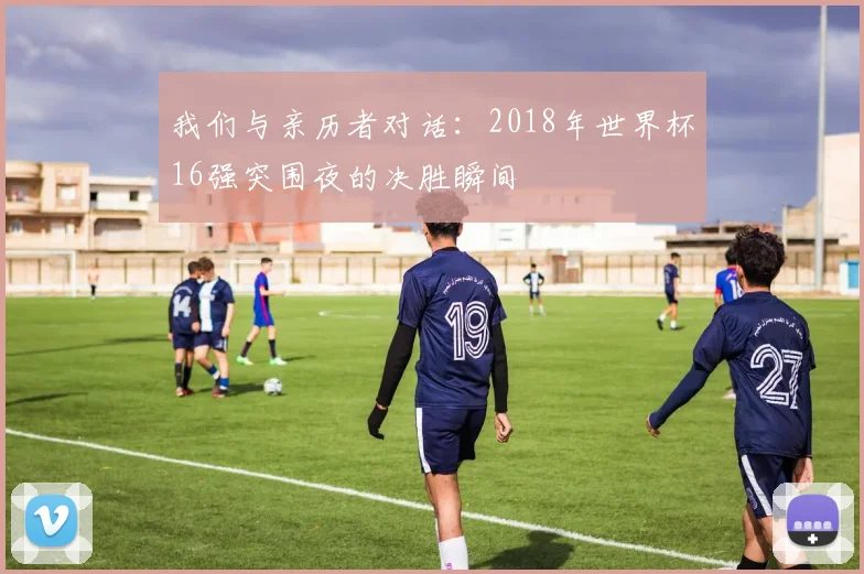我们与亲历者对话：2018年世界杯16强突围夜的决胜瞬间