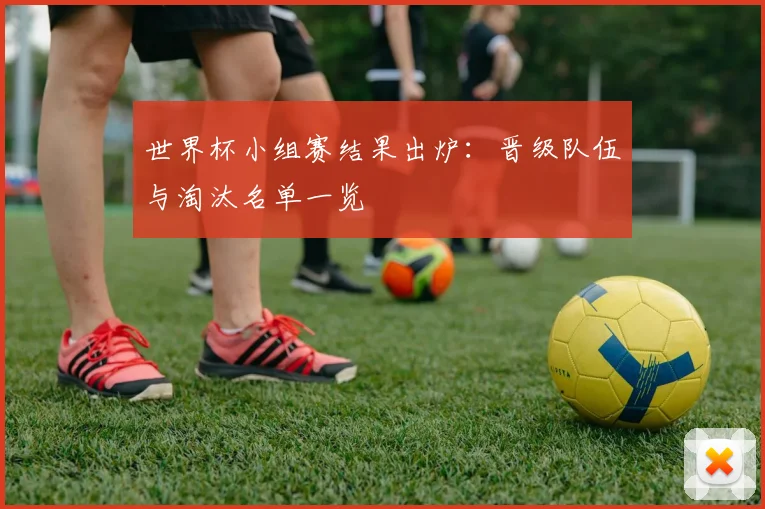 世界杯小组赛结果出炉：晋级队伍与淘汰名单一览